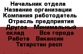 Начальник отдела › Название организации ­ Компания-работодатель › Отрасль предприятия ­ Другое › Минимальный оклад ­ 1 - Все города Работа » Вакансии   . Татарстан респ.